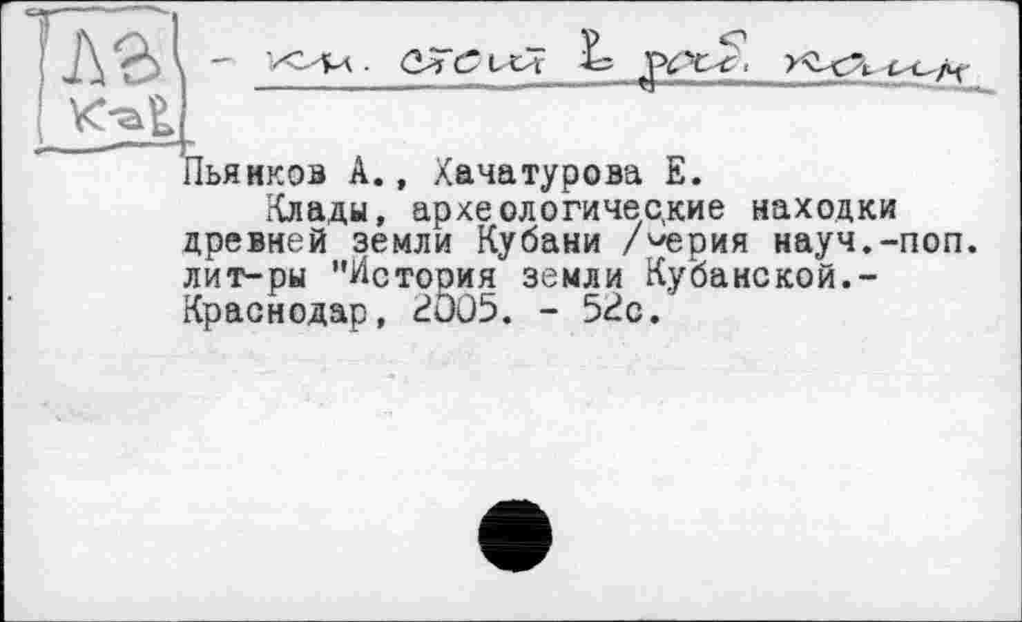 ﻿Пьянков А., Хачатурова Е.
Клады, археологические находки древней земли Кубани /^ерия науч.-поп. лит-ры "История земли Кубанской.-Краснодар, 2Ö05. - 5«?с.